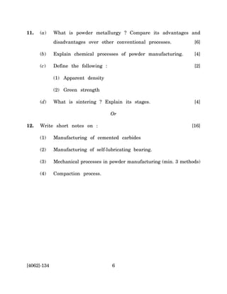 11.   (a)    What is powder metallurgy ? Compare its advantages and
             disadvantages over other conventional processes.          [6]

      (b)    Explain chemical processes of powder manufacturing.       [4]

      (c)    Define the following :                                    [2]

             (1) Apparent density

             (2) Green strength

      (d)    What is sintering ? Explain its stages.                   [4]

                                      Or

12.   Write short notes on :                                          [16]

      (1)    Manufacturing of cemented carbides

      (2)    Manufacturing of self-lubricating bearing.

      (3)    Mechanical processes in powder manufacturing (min. 3 methods)

      (4)    Compaction process.




[4062]-134                            6
 