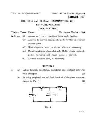 Total No. of Questions—12]                      [Total No. of Printed Pages—8
                                                                 [4062]-147
           S.E. (Electrical) (II Sem.)          EXAMINATION, 2011
                            NETWORK ANALYSIS
                                (2008 PATTERN)
Time : Three Hours                                     Maximum Marks : 100
N.B. :—     (i)     Answer any      three questions from each Section.
            (ii)    Answers to the two Sections should be written in separate
                    answer-books.
            (iii)   Neat diagrams must be drawn wherever necessary.
            (iv)    Use of logarithmic tables, slide rule, Mollier charts, electronic
                    pocket calculator and steam tables is allowed.
            (v)     Assume suitable data, if necessary.


                                    SECTION I
1.   (a)    Define lumped, distributed, unilateral and bilateral networks
            with examples.                                                        [6]
     (b)    By using graphical method find the dual of the given network.
            shown in Fig. 1.                                                      [4]



                                  R                    L
                    +
                           V                      C
                    –




                                       Fig. 1

                                                                              P.T.O.
 
