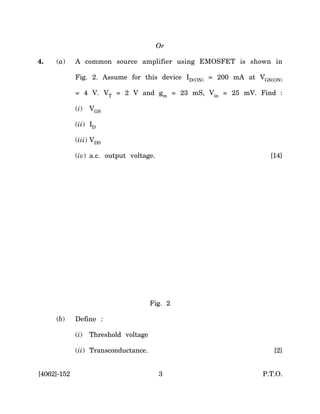 Or

4.   (a)     A common source amplifier using EMOSFET is shown in

             Fig. 2. Assume for this device ID(ON) = 200 mA at VGS(ON)

             = 4 V. VT = 2 V and gm = 23 mS, Vin = 25 mV. Find :

             (i)   VGS

             (ii) ID

             (iii) VDS

             (iv) a.c. output voltage.                            [14]




                                       Fig. 2

     (b)     Define :

             (i)   Threshold voltage

             (ii) Transconductance.                                [2]


[4062]-152                               3                      P.T.O.
 