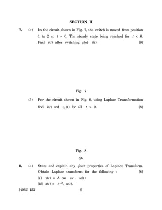 SECTION II

7.   (a)     In the circuit shown in Fig. 7, the switch is moved from position
             1 to 2 at t = 0. The steady state being reached for t < 0.
             Find    i(t) after switching plot     i(t).                   [8]




                                         Fig. 7

     (b)     For the circuit shown in Fig. 8, using Laplace Transformation
             find   i(t) and   vL(t) for all    t > 0.                     [8]




                                         Fig. 8

                                          Or

8.   (a)     State and explain any four properties of Laplace Transform.
             Obtain Laplace transform for the following :                  [8]
             (i)    x(t) = A cos    ωt . u(t)
             (ii) x(t) =   e–at. u(t).
[4062]-153                                 6
 