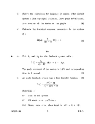 (b)     Derive the expression for response of second order control

             system if unit step signal is applied. Draw graph for the same.

             Also mention all the terms on the graph.                                    [8]

     (c)     Calculate the transient response parameters for the system

             if :

                                                  6
                                   G (s ) =             , H (s) = 1.                     [4]
                                              s (s + 4)



                                                 Or

6.   (a)     Find    k1 and    k2 for the feedback system with :

                                       k1
                        G (s ) =               , H(s) = 1 +         k2s.
                                   s (s + 1)

             The peak overshoot of the system is 1.2% and corresponding
             time is 1 second.                                                           [8]

     (b)     An unity feedback system has a loop transfer function : [8]

                                                  10 (s + 1)
                               G (s ) =                         .
                                              s (s + 2) (s + 5)

             Determine :

             (i)     Gain of the system

             (ii)    All static error coefficients

             (iii)   Steady state error when input is                  r(t) = 3 + 10t.

[4062]-164                                        5                                 P.T.O.
 