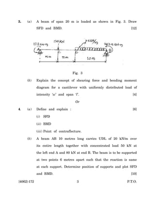 3.   (a)     A beam of span 20 m is loaded as shown in Fig. 3. Draw

             SFD and BMD.                                              [12]



           17.5




                                     Fig. 3

     (b)     Explain the concept of shearing force and bending moment

             diagram for a cantilever with uniformly distributed load of

             intensity ‘w’ and span ‘l’.                                [4]

                                       Or

4.   (a)     Define and explain :                                       [6]

             (i)   SFD

             (ii) BMD

             (iii) Point of contraflecture.

     (b)     A beam AB 10 metres long carries UDL of 20 kN/m over

             its entire length together with concentrated load 50 kN at

             the left end A and 80 kN at end B. The beam is to be supported

             at two points 6 metres apart such that the reaction is same

             at each support. Determine position of supports and plot SFD

             and BMD.                                                  [10]

[4062]-172                             3                             P.T.O.
 