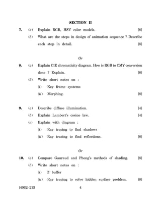 SECTION II

7.    (a)    Explain RGB, HSV color models.                             [8]

      (b)    What are the steps in design of animation sequence ? Describe

             each step in detail.                                       [8]



                                      Or

8.    (a)    Explain CIE chromaticity diagram. How is RGB to CMY conversion

             done ? Explain.                                            [8]

      (b)    Write short notes on :

             (i)    Key frame systems

             (ii)   Morphing.                                           [8]



9.    (a)    Describe diffuse illumination.                             [4]

      (b)    Explain Lambert’s cosine law.                              [4]

      (c)    Explain with diagram :

             (i)    Ray tracing to find shadows

             (ii)   Ray tracing to find reflections.                    [8]



                                      Or

10.   (a)    Compare Gauraud and Phong’s methods of shading.            [8]

      (b)    Write short notes on :

             (i)    Z buffer

             (ii)   Ray tracing to solve hidden surface problem.        [8]

[4062]-213                             4
 