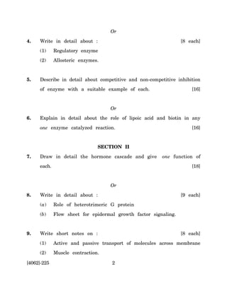 Or

4.   Write in detail about :                                     [8 each]
     (1)     Regulatory enzyme
     (2)     Allosteric enzymes.



5.   Describe in detail about competitive and non-competitive inhibition
     of enzyme with a suitable example of each.                      [16]



                                   Or
6.   Explain in detail about the role of lipoic acid and biotin in any

     one enzyme catalyzed reaction.                                  [16]


                               SECTION II

7.   Draw in detail the hormone cascade and give        one function of
     each.                                                           [18]



                                   Or
8.   Write in detail about :                                     [9 each]
     (a)     Role of heterotrimeric G protein

     (b)     Flow sheet for epidermal growth factor signaling.


9.   Write short notes on :                                      [8 each]

     (1)     Active and passive transport of molecules across membrane
     (2)     Muscle contraction.

[4062]-225                          2
 