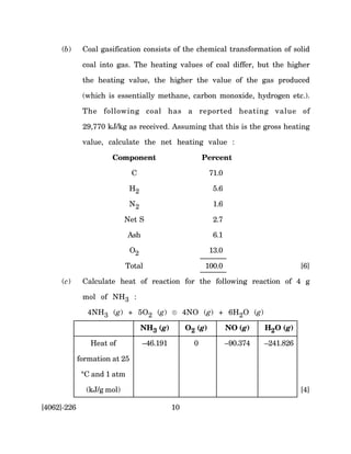 (b)      Coal gasification consists of the chemical transformation of solid

              coal into gas. The heating values of coal differ, but the higher

              the heating value, the higher the value of the gas produced

              (which is essentially methane, carbon monoxide, hydrogen etc.).

              The following coal has a reported heating value of

              29,770 kJ/kg as received. Assuming that this is the gross heating

              value, calculate the net heating value :

                       Component                         Percent

                               C                            71.0

                              H2                             5.6

                              N2                             1.6

                            Net S                            2.7

                             Ash                             6.1

                               O2                           13.0

                             Total                       100.0                          [6]

     (c)      Calculate heat of reaction for the following reaction of 4 g

              mol of NH3 :

                4NH3 (g) + 5O2 (g) ® 4NO (g) + 6H2O (g)

                                    NH3 (g)        O2 (g)          NO (g)    H2O (g)

                Heat of             –46.191          0             –90.374   –241.826

             formation at 25

              °C and 1 atm

               (kJ/g mol)                                                               [4]

[4062]-226                                    10
 