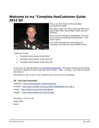 www.Seocustomer.com Page 4/89
Welcome to my “Complete SeoCustomer Guide
2012 Q3
This is my 4th version of the Complete
SeoCustomer Guide.
My hope is that I can show some tips and tricks
about SEO, SEM, Social Media Traffic and Link
Building.
Here you can read about the Beatles, Elvis and
how to spin the traffic generating wheel – and
much more.
I am still surprised how much things are
changing in the SEO and Social Media world.
I hope you all got
 “Complete SeoCustomer Guide 2011”
 “Complete SeoCustomer Guide 2012 Q1”
 “Complete SeoCustomer Guide 2012 Q2”
or else you can still download it at www.SeoCustomer.com. This book contains all the articles
from the 3. Quarter of 2012. Grab your cup of coffee - relax – sit back… go to the first article
and enjoy 
Remember to sign up to our new LinkedIn group and join the conversation.
PS - let’s stay connected...
Facebook - http://www.facebook.com/SeoCustomer
LinkedIn - http://www.linkedin.com/groups?gid=4499060&trk=hb_side_g
Twitter - http://twitter.com/#!/HenrikSandbergJ
Google+ - https://plus.google.com/u/0/me/posts
As always – Love you all.
Carpe Diem
Henrik
 