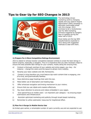 Tips to Gear Up for SEO Changes in 2013
The technology-driven
marketing world is changing
rapidly and your Search Engine
Optimization (SEO) campaign is
definitely inextricable linked
with this change. 2013
promises to be a revolutionary
year for SEO marketing
primarily triggered by Google’s
slew of updates during the
latter half of 2012.
Given below are the top SEO
transformations expected in
2013 along with suggested
methods to deal with them.

1) Prepare For A More Competitive Ratings Environment
2013 is slated to witness harsher competition between entities to wrest the best ratings in
search engines, especially in Google’s. Thus it is imperative that you take necessary steps to
ensure the best possible SEO ratings for your content, mostly along the ensuing lines:
a)

Conduct a thorough overhaul of your website and online pages; you may – for
instance – change the colors and the layout to attract more visibility.

b)

Revamp your basic website and URL frameworks.

c)

Content is king therefore you must feature top-notch content that is engaging, oneof-a-kind, and grammatically flawless.

d)

Have distinctive page headings that catch the eye.

e)

Make better use of description and heading tags.

f)

Offer enhanced navigation and linking mechanism to your visitors.

g)

Ensure that you use robots and crawlers effectively.

h)

Pay closer attention to pictures and videos embedded in your pages.

i)

Give special focus to mobile users – an important user category – by ensuing proper
submissions and infrastructure.

j)
k)

Ascertain optimized marketing and publicity through broad-based marketing.
Remember to utilize webmaster resources for heightened effect.

2) Plan For A Surge In Mobile Device Use
As hinted upon earlier, a remarkable number of users currently use and are expected to use
www.Seocustomer.com

Page 11/97

 