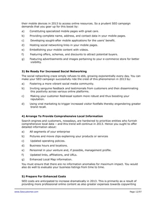 their mobile devices in 2013 to access online resources. So a prudent SEO campaign
demands that you gear up for this boost by:
a)

Constituting specialized mobile pages with great care.

b)

Providing complete name, address, and contact data in your mobile pages.

c)

Developing sought-after mobile applications for the users’ benefit.

d)

Hosting social networking links in your mobile pages.

e)

Embellishing your mobile content with videos.

f)

Featuring offers, schemes, and discounts to attract potential buyers.

g)

Featuring advertisements and images pertaining to your e-commerce store for better
visibility.

3) Be Ready For Increased Social Networking
The social networking craze simply refuses to ebb, growing exponentially every day. You can
make your SEO campaign successfully ride the crest of this phenomenon in 2013 by:
a)

Fostering a more vibrant social media community.

b)

Inviting sanguine feedback and testimonials from customers and then disseminating
this positivity across various online platforms.

c)

Making your customer Redressal system more robust and thus boosting your
reputation.

d)

Using viral marketing to trigger increased visitor footfalls thereby engendering greater
brand recall.

4) Arrange To Provide Comprehensive Local Information
Search engines and customers, nowadays, are hardwired to prioritize entities who furnish
comprehensive local data – and this trend will continue in 2013. Hence you ought to offer
detailed information about:
a)

All segments of your enterprise

b)

Pictures and movie clips explaining your products or services

c)

Updated operating policies.

d)

Business hours and locations.

e)

Personnel in your venture and, if possible, management profile.

f)

Updated links, affiliations, and URLs.

g)

Enhanced Local Map information.

You must ensure that there are no information anomalies for maximum impact. You would
also do well to evaluate your business listings from time to time.
5) Prepare For Enhanced Costs
SEO costs are anticipated to increase dramatically in 2013. This is primarily as a result of
providing more professional online content as also greater expenses towards copywriting
www.Seocustomer.com

Page 12/97

 