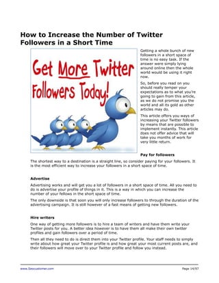 How to Increase the Number of Twitter
Followers in a Short Time
Getting a whole bunch of new
followers in a short space of
time is no easy task. If the
answer were simply lying
around online then the whole
world would be using it right
now.
So, before you read on you
should really temper your
expectations as to what you’re
going to gain from this article,
as we do not promise you the
world and all its gold as other
articles may do.
This article offers you ways of
increasing your Twitter followers
by means that are possible to
implement instantly. This article
does not offer advice that will
take you months of work for
very little return.
Pay for followers
The shortest way to a destination is a straight line, so consider paying for your followers. It
is the most efficient way to increase your followers in a short space of time.
Advertise
Advertising works and will get you a lot of followers in a short space of time. All you need to
do is advertise your profile of things in it. This is a way in which you can increase the
number of your fellows in the short space of time.
The only downside is that soon you will only increase followers to through the duration of the
advertising campaign. It is still however of a fast means of getting new followers.
Hire writers
One way of getting more followers is to hire a team of writers and have them write your
Twitter posts for you. A better idea however is to have them all make their own twitter
profiles and gain followers over a period of time.
Then all they need to do is direct them into your Twitter profile. Your staff needs to simply
write about how great your Twitter profile is and how great your most current posts are, and
their followers will move over to your Twitter profile and follow you instead.

www.Seocustomer.com

Page 14/97

 