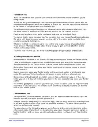 Tell lots of lies
If you tell lots of lies then you will gain some attention from the people who think you’re
being sincere.
If your lies are grandiose enough then they may gain the attention of other people who are
interested in finding out if what you’re saying is true or not. You will also gain the attention
of the friends of the people who start following you.
You will gain the attention of your current followers friends, which is especially true if they
use some means of sharing the things you say, such as via the retweet function.
Preview your tweets on other social media and kick up a big fuss about them
You can do this by being controversial. You can claim that your newest Tweet is going to rock
the world with its content, and you can preview a bit of it on other social media to show
people how ground shaking it is.
Whatever method you choose is up to you, just so long as you kick up a fuss about your
Tweet on your other social media sites. It is up to you to gain as much attention to the
Twitter posting as possible.
The more fuss you kick up - the more likely that people are going to go and look at it.
Actively promote your efforts
Be shameless if you have to be. Spend a full day promoting your Tweets and Twitter profile.
There is nothing more powerful than simply concentrating your energy on one single task.
Spend the entire day on Twitter getting to know people and convincing them to join you.
Go to online forums and brag about your twitter posting and encourage people to go and
have a look at it.
Submit comments about your Twitter profile on the comment section of articles and blog
posts. Give out your Twitter handle and tell people to come and have a look at you.
Concentrated and ruthless self-promotion online is free and the more you do it then the
better you get at it. You will find that you discover the best places to brag about your Twitter
profile.
You will find good places to spread your message, where the other users are responsive and
supportive (if you are lucky). You will also learn new things to say to people to get them to
look at your Twitter profile.
Learn what to say
Taking the reins from the previous paragraph, you will soon discover that the more you self
promote yourself, the better you will become at it.
Imagine you are a sales person in a shop and every day you learn something new about how
to sell your products, after a few years you would be an expert. The same happens online
when you self promote yourself.
You soon discover the things that you can say in forums, and on comment sections, and on
other social media–that will get you the attention you crave. You soon learn what signals to
look for in others and you come up with replies to questions you have already heard in the
past.

www.Seocustomer.com

Page 15/97

 