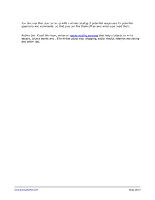 You discover that you come up with a whole catalog of potential responses for potential
questions and comments; so that you can fire them off as-and-when you need them.
Author bio: Korah Morrison, writer on essay writing services that help students to write
essays, course works and . She writes about seo, blogging, social media, internet marketing
and other tips.

www.Seocustomer.com

Page 16/97

 