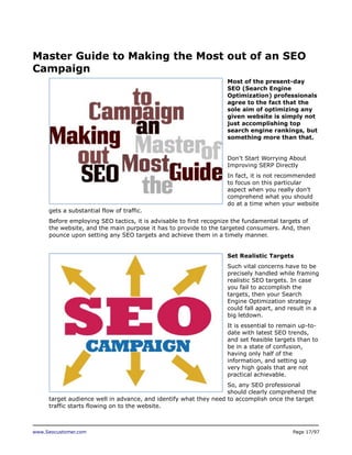 Master Guide to Making the Most out of an SEO
Campaign
Most of the present-day
SEO (Search Engine
Optimization) professionals
agree to the fact that the
sole aim of optimizing any
given website is simply not
just accomplishing top
search engine rankings, but
something more than that.
Don’t Start Worrying About
Improving SERP Directly
In fact, it is not recommended
to focus on this particular
aspect when you really don’t
comprehend what you should
do at a time when your website
gets a substantial flow of traffic.
Before employing SEO tactics, it is advisable to first recognize the fundamental targets of
the website, and the main purpose it has to provide to the targeted consumers. And, then
pounce upon setting any SEO targets and achieve them in a timely manner.
Set Realistic Targets
Such vital concerns have to be
precisely handled while framing
realistic SEO targets. In case
you fail to accomplish the
targets, then your Search
Engine Optimization strategy
could fall apart, and result in a
big letdown.
It is essential to remain up-todate with latest SEO trends,
and set feasible targets than to
be in a state of confusion,
having only half of the
information, and setting up
very high goals that are not
practical achievable.
So, any SEO professional
should clearly comprehend the
target audience well in advance, and identify what they need to accomplish once the target
traffic starts flowing on to the website.

www.Seocustomer.com

Page 17/97

 
