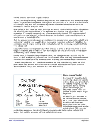 Fix the Aim and Zero-in on Target Audience
In case, you are purchasing, or selling any product, then certainly you may want your target
visitors to get through the general offerings you are providing, or in case it is an informative
site then you may wish your visitors to register so that emails or newsletters could be
delivered to them on a regular basis.
As a matter of fact, there are many sites that are simply targeted at the audience inspecting
the ads publicized on the sidebar of the websites, and obtain a new subscriber to their
newsletter. It’s possible to monetize an informative website through CPA (cost per action)
ads, and contextual ads such as Google Adsense, but the basic requirement is to drive a
good amount of targeted traffic.
If all the above mentioned aspects are not taken into consideration, you might probably end
up in simply wasting your valuable time, money, and resources, and clearly not obtain the
anticipated search engine ranking, and eventually lose all the previously available traffic to
your site as well.
SEO professionals need to prepare a perfect strategy in order to drive consumers to their
targeted websites, and should have well-defined goals on what their visitors should ideally
do after they arrive on their website.
On the whole, SEO (Search Engine Optimization) will be regarded as a success only if it
works out well as expected, provided that the optimizers know how they need to channelize,
and make full utilization of the audience traffic that they obtain to the respective websites.
The web designers and SEO specialists who dedicate time on conversing about the main
objective of your website, and introducing appropriate additional constituents into your
website general design, and operation are really worth hiring.

Haste makes Waste!
Don’t ever try to get hasty in
developing a business website
without doing your groundwork
on website designing, and its
operations. Before starting
your SEO campaign, you
should be certain about the
general purpose and its major
objectives.
In addition, you also need to
be familiar with the common
tactics that could probably aid
to achieve all those predetermined goals. All those
individuals who are not familiar
with the basic SEO concepts
could obtain assistance from the SEO professionals in order to formulate realistic SEO
targets that could be achieved within a realistic time frame.

www.Seocustomer.com

Page 18/97

 