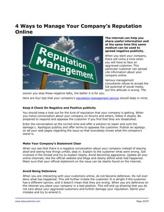 4 Ways to Manage Your Company’s Reputation
Online
The internet can help you
share useful information and
at the same time this same
medium can be used to
spread negative publicity.
When you start your company,
there will come a time when
you will have to face an
aggrieved customer. This
particular customer can spread
vile information about your
company online.
Various management
consultants refuse to accept the
full potential of social media,
but this attitude is wrong. The
sooner you stop these negative talks, the better it is for you.
Here are four tips that your company’s reputation management service should keep in mind.
Keep A Check On Negative and Positive publicity
You should keep a look out for the kind of reputation that your company is getting. When
you notice conversation about your company on forums and others, follow it closely. Be
prepared to respond and appease the customer if you find that they are dissatisfied.
Enter the conversation at the correct time and offer a solution to repair and curb the
damage c. Apologize publicly and offer terms to appease the customer. Publish an apology
on all your web pages regarding the issue so that everybody knows what the company’s
stand is.
Make Your Company’s Statement Clear
When you see that there is a negative conversation about your company instead of staying
aloof and seeing how things unfold, step in. Explain to the customer what went wrong. Get
involved in the thread and try to explain clearly. Avoid becoming aggressive. Update all your
online channels, like the official website and blogs and clearly define what had happened.
Make sure that your official statement on the issue can be clearly found on the internet.
Avoid Being Defensive
When you are interacting with your customers online, do not become defensive. Do not ever
deny what has happened. This will further irritate the customer. It is alright if the customer
has a different opinion, and it doesn’t mean that they are wrong. When you are defensive on
the internet you place your company in a bad position. This will end up showing that you do
not care about your aggrieved customers and further damage your reputation. Admit your
mistake and try to amend it.
www.Seocustomer.com

Page 20/97

 
