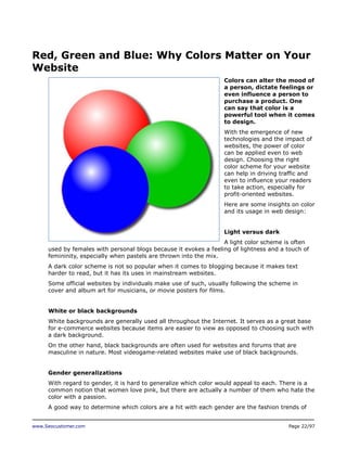 Red, Green and Blue: Why Colors Matter on Your
Website
Colors can alter the mood of
a person, dictate feelings or
even influence a person to
purchase a product. One
can say that color is a
powerful tool when it comes
to design.
With the emergence of new
technologies and the impact of
websites, the power of color
can be applied even to web
design. Choosing the right
color scheme for your website
can help in driving traffic and
even to influence your readers
to take action, especially for
profit-oriented websites.
Here are some insights on color
and its usage in web design:
Light versus dark
A light color scheme is often
used by females with personal blogs because it evokes a feeling of lightness and a touch of
femininity, especially when pastels are thrown into the mix.
A dark color scheme is not so popular when it comes to blogging because it makes text
harder to read, but it has its uses in mainstream websites.
Some official websites by individuals make use of such, usually following the scheme in
cover and album art for musicians, or movie posters for films.
White or black backgrounds
White backgrounds are generally used all throughout the Internet. It serves as a great base
for e-commerce websites because items are easier to view as opposed to choosing such with
a dark background.
On the other hand, black backgrounds are often used for websites and forums that are
masculine in nature. Most videogame-related websites make use of black backgrounds.
Gender generalizations
With regard to gender, it is hard to generalize which color would appeal to each. There is a
common notion that women love pink, but there are actually a number of them who hate the
color with a passion.
A good way to determine which colors are a hit with each gender are the fashion trends of
www.Seocustomer.com

Page 22/97

 