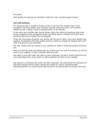 the season.
What people are wearing can translate to what the colors actually appeal to them.
Let’s talk business
For corporate sites, it is best to choose a color or two from the company logo. Some
companies even have official color schemes, and that should be used in the company
website as well. It adds a touch of professionalism to the website.
In the same way, portfolio sites should choose colors that reflect the personal style of the
owner’s projects so that prospective clients can decide early on whether the kind of work
would be what he can expect from the designer.
Those with businesses should be very careful with the use of colors, since some people have
negative connotations with some shades and they might turn people off. Neutral colors with
hints of accents are your best bets.
The color choices that you employ to your website can make or break the purpose of having
one.
Make sure that the hues and shades that you choose are in line with the content you want to
have on your website, in order to achieve what you want.
Also keep in mind that colors can have so many meanings, not just in social conventions but
even psychology-wise, so be careful in adding splashes of colors on your website.
Erik Gaandt is a freelance tech writer and SEO enthusiast. He understands the importance of
SEO best practices and he enjoys sharing his insights on various marketing blogs.
WhoIsHostingThis is a review service that focuses on the performance of various web hosts.

www.Seocustomer.com

Page 23/97

 