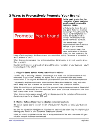 3 Ways to Pro-actively Promote Your Brand
In the past, protecting the
reputation of your business
simply meant keeping the
customer happy.
Unfortunately, those days are
long gone. Today we live in an
increasingly “virtual” world. We
rely on our Smartphones and
mobile devices to direct us
towards reliable companies
before we make a purchase.
This means that a single
negative review can do serious
damage to your business.
It’s important to stay a few
steps ahead when it comes to
protecting your image and the
image of your company. Ben Franklin was once quoted as saying, “An ounce of prevention is
worth a pound of cure”.
When it comes to managing your online reputation, it’s far easier to prevent negative press
than to undo it.
Read on for three ways to pro-actively protect the online reputation of your business – you’d
be wise to put in the effort!
1. Buy your brand domain name and several variations
The first step to ensuring a flawless online image is to make sure you’re in control of your
own brand. If you haven’t already, it’s a good idea to buy yourname.com and several
modifications of the original. For example: yournamenews.com and yournamereviews.com.
This prevents anyone with sinister intentions from taking those sites and using it to drive
traffic away from your business; or, even worse, to bash your product or services.
While this might sound unthinkable, you’d be surprised how nasty competitors or dissatisfied
clients can be. Additionally, you can use these “sister sites” to create more content that links
back to your main brand homepage.
When it comes to increasing search traffic on Google, owning the variations of the original
domain name can be a valuable SEO tool.
2. Monitor Yelp and local review sites for customer feedback
It’s always a good idea to keep an eye on what customers have to say about your business
on Yelp.
Not only for reputation management purposes but also because it can help you improve your
offerings and appeal to your customers better down the line.
Some SEO-savvy organizations use Yelp as a way to communicate with customers and gain
valuable insights into their own services.
www.Seocustomer.com

Page 24/97

 
