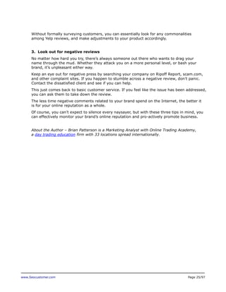 Without formally surveying customers, you can essentially look for any commonalities
among Yelp reviews, and make adjustments to your product accordingly.
3. Look out for negative reviews
No matter how hard you try, there’s always someone out there who wants to drag your
name through the mud. Whether they attack you on a more personal level, or bash your
brand, it’s unpleasant either way.
Keep an eye out for negative press by searching your company on Ripoff Report, scam.com,
and other complaint sites. If you happen to stumble across a negative review, don’t panic.
Contact the dissatisfied client and see if you can help.
This just comes back to basic customer service. If you feel like the issue has been addressed,
you can ask them to take down the review.
The less time negative comments related to your brand spend on the Internet, the better it
is for your online reputation as a whole.
Of course, you can’t expect to silence every naysayer, but with these three tips in mind, you
can effectively monitor your brand’s online reputation and pro-actively promote business.
About the Author – Brian Patterson is a Marketing Analyst with Online Trading Academy,
a day trading education firm with 33 locations spread internationally.

www.Seocustomer.com

Page 25/97

 