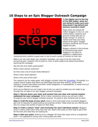 10 Steps to an Epic Blogger Outreach Campaign
In the digital race to the top
of the SEO ladder, what are
you doing to make sure your
blog doesn’t lag behind and
become covered in dust?
Today there are almost 40
million bloggers in the U.S. and
unfortunately, creativity and
genuine writing skill are no
longer enough. In order to
market and keep your blog
ahead of the game, blogger
outreach should be one of your
biggest focuses.
Blogger outreach is the process
of connecting with other
bloggers in an effort to
establish a collaborative
marketing bond, publish a guest post or two to push a piece of content on their site.
Before you can even begin your outreach campaign, you have to do the most time
consuming part—research who to pitch to. Here is what needs to be determined before
launching the campaign:
Has the site even taken guest posts?
What is their domain authority?
Do they have a lot of social media followers?
What is their email address?
What is the voice of the site?
The research can be made easier with blogger outreach tools like GroupHigh. GroupHigh is a
custom search engine that filters out dead blogs and puts blog metrics, social media
statistics, contact information and other useful categories in a spreadsheet. It saves hours of
any blogger outreach campaign.
Once you’ve filtered out and made a list of who you want to contact you are ready to go
through the 10 steps of an epic blogger outreach campaign.
Step 1: Narrow down your topic and content into one clear and concise mission
statement for your campaign. Write it down somewhere where you will see it often
throughout your entire blogger outreach process. It’s good to stay centered and on track.
Step 2: Craft the body of your pitch. Keep it short and sweet since successful bloggers
get a lot of requests for guest posting and pushing content. State what you are offering and
why it’s unique and worthy of space on their blog.
Step 3: Craft a custom “lead” and conclusion for each individual contact. Bloggers
know a cookie cutter pitch when they see one. Read a few posts on their blog to get a feel
for the tone and what they are looking for.
Step 4: Edit your pitch. Nothing turns a blogger off more than typos and an unorganized
pitch— it’s supposed to convey your writing style and skills.
www.Seocustomer.com

Page 26/97

 