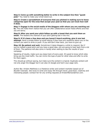 Step 5: Come up with something better to write in the subject line then “guest
post.” You need to make your email stand out.
Step 6: Create a spreadsheet of everyone that you pitched in making sure to leave
categories open for the ones that accept your post so that you can track how well
it does.
Step 7: Engage in the social media of the bloggers with whom you are reaching out
to. This will make them realize that you can offer collaborative social media efforts and that
you are savvy.
Step 8: After you send your pitch follow up with a tweet that you sent them an
email. This lessens the chances of your pitch getting lost in the mix.
Step 9: If it’s been a few days and you haven’t heard anything, give it one last
attempt. Send a simple follow up email asking if they have any questions about you or the
content you want to write or push. If you still don’t hear back, you have to give up.
Step 10: Be patient and wait. Sometimes it takes bloggers a while to respond. But if
you’ve crafted a good pitch and you have a good idea, you are going to hear back from a lot
of them. The patience will also come in handy when waiting to see the results of your
campaign.
Speaking of results, make sure you keep track of every post. It’s good to know which sites
bring you the most traffic. You can mimic the type of post for other sites and offer to write
for them again.
This should go without saying, but make sure the content is original. Duplicate content will
not only anger the blogger but it can also irk Google and harm your page rank.
Author Bio: Kristen Matthews is a freelance writer and content marketer based out of
Boulder Colorado. She loves to write and enjoy life through travel, good food, creativity and
interesting people. Contact her for any writing requests at KristenMarie22@msn.com.

www.Seocustomer.com

Page 27/97

 