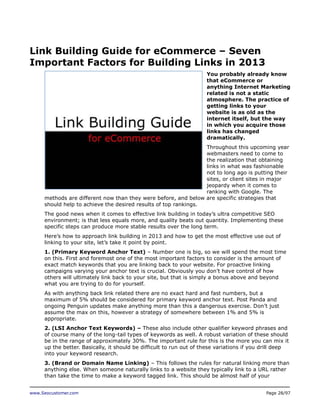 Link Building Guide for eCommerce – Seven
Important Factors for Building Links in 2013
You probably already know
that eCommerce or
anything Internet Marketing
related is not a static
atmosphere. The practice of
getting links to your
website is as old as the
internet itself, but the way
in which you acquire those
links has changed
dramatically.
Throughout this upcoming year
webmasters need to come to
the realization that obtaining
links in what was fashionable
not to long ago is putting their
sites, or client sites in major
jeopardy when it comes to
ranking with Google. The
methods are different now than they were before, and below are specific strategies that
should help to achieve the desired results of top rankings.
The good news when it comes to effective link building in today’s ultra competitive SEO
environment; is that less equals more, and quality beats out quantity. Implementing these
specific steps can produce more stable results over the long term.
Here’s how to approach link building in 2013 and how to get the most effective use out of
linking to your site, let’s take it point by point.
1. (Primary Keyword Anchor Text) – Number one is big, so we will spend the most time
on this. First and foremost one of the most important factors to consider is the amount of
exact match keywords that you are linking back to your website. For proactive linking
campaigns varying your anchor text is crucial. Obviously you don’t have control of how
others will ultimately link back to your site, but that is simply a bonus above and beyond
what you are trying to do for yourself.
As with anything back link related there are no exact hard and fast numbers, but a
maximum of 5% should be considered for primary keyword anchor text. Post Panda and
ongoing Penguin updates make anything more than this a dangerous exercise. Don’t just
assume the max on this, however a strategy of somewhere between 1% and 5% is
appropriate.
2. (LSI Anchor Text Keywords) – These also include other qualifier keyword phrases and
of course many of the long-tail types of keywords as well. A robust variation of these should
be in the range of approximately 30%. The important rule for this is the more you can mix it
up the better. Basically, it should be difficult to run out of these variations if you drill deep
into your keyword research.
3. (Brand or Domain Name Linking) – This follows the rules for natural linking more than
anything else. When someone naturally links to a website they typically link to a URL rather
than take the time to make a keyword tagged link. This should be almost half of your
www.Seocustomer.com

Page 28/97

 
