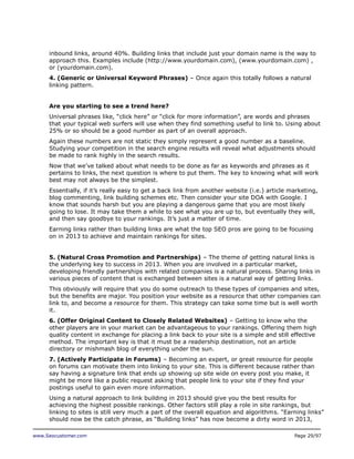 inbound links, around 40%. Building links that include just your domain name is the way to
approach this. Examples include (http://www.yourdomain.com), (www.yourdomain.com) ,
or (yourdomain.com).
4. (Generic or Universal Keyword Phrases) – Once again this totally follows a natural
linking pattern.
Are you starting to see a trend here?
Universal phrases like, “click here” or “click for more information”, are words and phrases
that your typical web surfers will use when they find something useful to link to. Using about
25% or so should be a good number as part of an overall approach.
Again these numbers are not static they simply represent a good number as a baseline.
Studying your competition in the search engine results will reveal what adjustments should
be made to rank highly in the search results.
Now that we’ve talked about what needs to be done as far as keywords and phrases as it
pertains to links, the next question is where to put them. The key to knowing what will work
best may not always be the simplest.
Essentially, if it’s really easy to get a back link from another website (i.e.) article marketing,
blog commenting, link building schemes etc. Then consider your site DOA with Google. I
know that sounds harsh but you are playing a dangerous game that you are most likely
going to lose. It may take them a while to see what you are up to, but eventually they will,
and then say goodbye to your rankings. It’s just a matter of time.
Earning links rather than building links are what the top SEO pros are going to be focusing
on in 2013 to achieve and maintain rankings for sites.
5. (Natural Cross Promotion and Partnerships) – The theme of getting natural links is
the underlying key to success in 2013. When you are involved in a particular market,
developing friendly partnerships with related companies is a natural process. Sharing links in
various pieces of content that is exchanged between sites is a natural way of getting links.
This obviously will require that you do some outreach to these types of companies and sites,
but the benefits are major. You position your website as a resource that other companies can
link to, and become a resource for them. This strategy can take some time but is well worth
it.
6. (Offer Original Content to Closely Related Websites) – Getting to know who the
other players are in your market can be advantageous to your rankings. Offering them high
quality content in exchange for placing a link back to your site is a simple and still effective
method. The important key is that it must be a readership destination, not an article
directory or mishmash blog of everything under the sun.
7. (Actively Participate in Forums) – Becoming an expert, or great resource for people
on forums can motivate them into linking to your site. This is different because rather than
say having a signature link that ends up showing up site wide on every post you make, it
might be more like a public request asking that people link to your site if they find your
postings useful to gain even more information.
Using a natural approach to link building in 2013 should give you the best results for
achieving the highest possible rankings. Other factors still play a role in site rankings, but
linking to sites is still very much a part of the overall equation and algorithms. “Earning links”
should now be the catch phrase, as “Building links” has now become a dirty word in 2013,
www.Seocustomer.com

Page 29/97

 