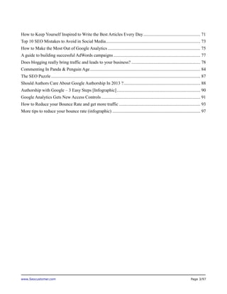 How to Keep Yourself Inspired to Write the Best Articles Every Day ................................................... 71
Top 10 SEO Mistakes to Avoid in Social Media..................................................................................... 73
How to Make the Most Out of Google Analytics ................................................................................... 75
A guide to building successful AdWords campaigns .............................................................................. 77
Does blogging really bring traffic and leads to your business? .............................................................. 78
Commenting In Panda & Penguin Age ................................................................................................... 84
The SEO Puzzle ...................................................................................................................................... 87
Should Authors Care About Google Authorship In 2013 ? ..................................................................... 88
Authorship with Google – 3 Easy Steps [Infographic] ........................................................................... 90
Google Analytics Gets New Access Controls ......................................................................................... 91
How to Reduce your Bounce Rate and get more traffic ......................................................................... 93
More tips to reduce your bounce rate (infographic) ............................................................................... 97

www.Seocustomer.com

Page 3/97

 