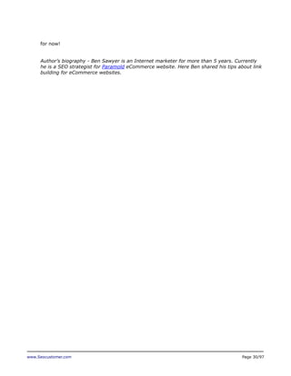 for now!
Author’s biography - Ben Sawyer is an Internet marketer for more than 5 years. Currently
he is a SEO strategist for Paramold eCommerce website. Here Ben shared his tips about link
building for eCommerce websites.

www.Seocustomer.com

Page 30/97

 