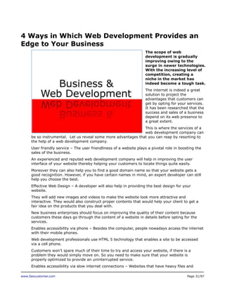 4 Ways in Which Web Development Provides an
Edge to Your Business
The scope of web
development is gradually
improving owing to the
surge in newer technologies.
With the increasing level of
competition, creating a
niche in the market has
indeed become a tough task.
The internet is indeed a great
solution to project the
advantages that customers can
get by opting for your services.
It has been researched that the
success and sales of a business
depend on its web presence to
a great extent.
This is where the services of a
web development company can
be so instrumental. Let us reveal some more advantages that you can reap by resorting to
the help of a web development company.
User friendly service – The user friendliness of a website plays a pivotal role in boosting the
sales of the business.
An experienced and reputed web development company will help in improving the user
interface of your website thereby helping your customers to locate things quite easily.
Moreover they can also help you to find a good domain name so that your website gets a
good recognition. However, if you have certain names in mind, an expert developer can still
help you choose the best.
Effective Web Design – A developer will also help in providing the best design for your
website.
They will add new images and videos to make the website look more attractive and
interactive. They would also construct proper contents that would help your client to get a
fair idea on the products that you deal with.
New business enterprises should focus on improving the quality of their content because
customers these days go through the content of a website in details before opting for the
services.
Enables accessibility via phone – Besides the computer, people nowadays access the internet
with their mobile phones.
Web development professionals use HTML 5 technology that enables a site to be accessed
via a cell phone.
Customers won’t spare much of their time to try and access your website, if there is a
problem they would simply move on. So you need to make sure that your website is
properly optimized to provide an uninterrupted service.
Enables accessibility via slow internet connections – Websites that have heavy files and
www.Seocustomer.com

Page 31/97

 