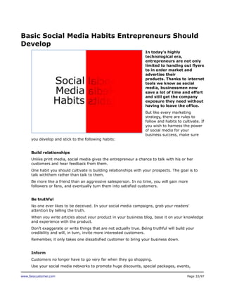 Basic Social Media Habits Entrepreneurs Should
Develop
In today’s highly
technological era,
entrepreneurs are not only
limited to handing out flyers
to in order market and
advertise their
products. Thanks to internet
tools we know as social
media, businessmen now
save a lot of time and effort
and still get the company
exposure they need without
having to leave the office.
But like every marketing
strategy, there are rules to
follow and habits to cultivate. If
you wish to harness the power
of social media for your
business success, make sure
you develop and stick to the following habits:
Build relationships
Unlike print media, social media gives the entrepreneur a chance to talk with his or her
customers and hear feedback from them.
One habit you should cultivate is building relationships with your prospects. The goal is to
talk withthem rather than talk to them.
Be more like a friend than an aggressive salesperson. In no time, you will gain more
followers or fans, and eventually turn them into satisfied customers.
Be truthful
No one ever likes to be deceived. In your social media campaigns, grab your readers’
attention by telling the truth.
When you write articles about your product in your business blog, base it on your knowledge
and experience with the product.
Don’t exaggerate or write things that are not actually true. Being truthful will build your
credibility and will, in turn, invite more interested customers.
Remember, it only takes one dissatisfied customer to bring your business down.
Inform
Customers no longer have to go very far when they go shopping.
Use your social media networks to promote huge discounts, special packages, events,
www.Seocustomer.com

Page 33/97

 