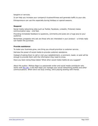 bargains or services.
It can help you increase your company’s trustworthiness and generate traffic to your site.
Entrepreneurs can use this especially during holidays or special seasons.
Respond
Social media networking sites such as Twitter, Facebook, LinkedIn, Pinterest makes
communication easy – and fast.
Providing immediate feedback to questions, comments and posts are a huge plus to your
audience.
Remember, prospects who ask are those who are interested in your product – a timely reply
can hasten the purchase.
Provide assistance
To make your business grow, one thing you should prioritize is customer service.
Harness the power of social media to provide customer assistance.
Instead of asking them to call or visit your establishment, a comment, tweet, or post will be
enough to provide them with the information they need to know.
Have you been doing these lately? What other social media habits do you suggest?
About the author: Melissa Page is a passionate writer and social media contributor who
works with My Life, a site that helps you manage your social networking profiles and other
communications. When she’s not busy writing, she’s playing bowling with friends.

www.Seocustomer.com

Page 34/97

 