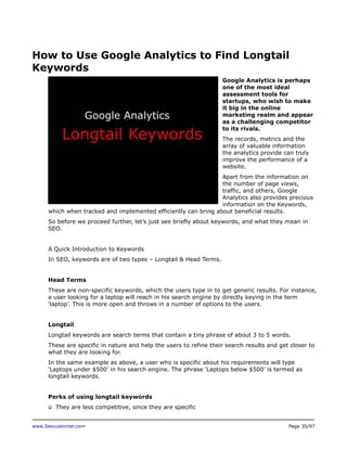 How to Use Google Analytics to Find Longtail
Keywords
Google Analytics is perhaps
one of the most ideal
assessment tools for
startups, who wish to make
it big in the online
marketing realm and appear
as a challenging competitor
to its rivals.
The records, metrics and the
array of valuable information
the analytics provide can truly
improve the performance of a
website.
Apart from the information on
the number of page views,
traffic, and others, Google
Analytics also provides precious
information on the Keywords,
which when tracked and implemented efficiently can bring about beneficial results.
So before we proceed further, let’s just see briefly about keywords, and what they mean in
SEO.
A Quick Introduction to Keywords
In SEO, keywords are of two types – Longtail & Head Terms.
Head Terms
These are non-specific keywords, which the users type in to get generic results. For instance,
a user looking for a laptop will reach in his search engine by directly keying in the term
‘laptop’. This is more open and throws in a number of options to the users.
Longtail
Longtail keywords are search terms that contain a tiny phrase of about 3 to 5 words.
These are specific in nature and help the users to refine their search results and get closer to
what they are looking for.
In the same example as above, a user who is specific about his requirements will type
‘Laptops under $500’ in his search engine. The phrase ‘Laptops below $500’ is termed as
longtail keywords.
Perks of using longtail keywords
ü They are less competitive, since they are specific
www.Seocustomer.com

Page 35/97

 