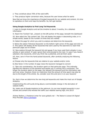 ü They constitute about 70% of the web traffic
ü They produce higher conversion rates, because the user knows what he wants
Now that we know the importance of longtail keywords for our website and content, it’s time
to capitalize on them and reap the benefits. So, let’s get started.
Using Google Analytics to Find Long Tail Keywords
I. Login to Google Analytics and set the timeline to about 3 months, for a detailed
information
II. Reach the ‘Content’ tab , present on the left portion of the page, beneath the dashboard
III. Now select the ‘Top content’ tab. This will display the pages in descending order, or in
simple words, based on the number of times they are viewed
IV. Select the page for which you wish to analyze and determine the keywords
V. Notice the option ‘Entrance Keywords’ on the bottom right corner of the page and click on
it. This option will display all the keywords that were used by the searchers to reach that
particular page you’ve chosen
VI. Now explore through the keyword list and gauge if you have used them already in your
articles or web content. If used, ignore them and proceed to the next. In case if you haven’t
selected a few keywords, which you think has a potential, and set them aside
VII. Now, zero-in from the hand-picked keywords, after carefully analyzing the following
factors
a) Choose only the keywords that are relative to your website and/or niche
b) Also factor in the number of page views the keyword managed to convert
c) Take into consideration, the duration spent on that particular page. This indirectly
signifies the relevancy of the keyword and assists you in coming into a conclusion. The
longer the duration spent on the page, the relevant the keyword and the information was
and vice versa. However, there is a restriction that the amount of time spent may also be
due to the length of the article. So, consider even this and zero-in on your keyword
So, that is how we determine the new long tail keywords and make the most out of Google
Analytics.
Implementing this will surely bring about a commendable change in the derivation of
website traffic.
So, make use of Google Analytics to the optimum, try out new longtail keywords in your
articles and content and witness the traffic your website soaring high, this 2013!
Andrea Walters, a freelance writer for www.globalx.net – The Nation’s Lowest All-Digital
Price Provider.dish tv packages

www.Seocustomer.com

Page 36/97

 