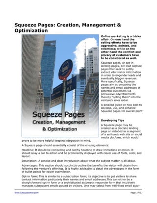 Squeeze Pages: Creation, Management &
Optimization
Online marketing is a tricky
affair. On one hand the
selling efforts have to be
aggressive, pointed, and
relentless; while on the
other hand the comfort and
privacy of customers have
to be considered as well.
Squeeze pages, or opt-in
landing pages, are lead capture
pages that seek to subtly
extract vital visitor information
in order to engender leads and
eventually trigger revenues.
More specifically, Squeeze
pages aim at procuring the
names and email addresses of
potential customers via
persuasive advertisements
thereby “opting them” into the
venture’s sales radar.
A detailed guide on how best to
develop, use, and enhance
Squeeze pages for overall profit:
Developing Tips
A Squeeze page may be
created as a discrete landing
page or included as a segment
of a venture’s web site or social
media platform, which would
prove to be more helpful keeping integration in mind.
A Squeeze page should essentially consist of the ensuing elements:
Headline: It should be compelling and catchy headline to draw immediate attention. It
should relay a call to action and be prominently displayed with clever use of fonts, color, and
layout.
Description: A concise and clear introduction about what the subject matter is all about.
Advantages: This section should succinctly outline the benefits the visitor will obtain from
following the venture’s offerings. It is highly advisable to detail the advantages in the form
of bullet points for easier assimilation.
Opt-in form: This is similar to a subscription form; its objective is to get visitors to share
contact information particularly their names and email addresses.This can either be a
straightforward opt-in form or a sophisticated automatic responder form that intuitively
manages subsequent emails posted by visitors. One may select from well-liked email autowww.Seocustomer.com

Page 37/97

 