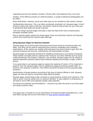 responding services like Aweber, iContact, Infusion Soft, Auto Response Plus, and more.
Images: If the offering consists of a definite product, a couple of attractive photographs can
be useful.
Other Multimedia: Likewise, sound and video clips can be inserted to hold visitors’ interest.
Confidentiality Assurance: This is an often overlooked constituent of a Squeeze page. A brief
sentence reassuring visitors that their information would be kept private can go a long way
in generating sales leads and actual revenues.
One may design squeeze pages internally or take the help of the many complimentary
templates available online.
Pop-up squeeze pages ought to be discouraged; these are extremely irksome and dissuade
visitors from exploring the inherent sales offerings.
Using Squeeze Pages for Maximum Benefit
Squeeze pages are primarily data-harnessing instruments aimed at converting leads into
sales. Thus they can be used for advertising the venture’s newsletter and increasing
subscriptions. If the visitors are suitably informed about how they’ll stand to gain from the
venture’s products and services, subscriptions will exponentially increase.
Squeeze pages are especially beneficial for fledgling entrepreneurs and startup companies.
These entities invariably need to publicize their ventures via online methods such as social
media advertising, free dossiers, webinars, and contests. Squeeze pages can be utilized to
appraise potential customers about these methods speedily and through a single, uniform
source.
It is a good idea to use squeeze pages to assess the response of visitors. If the response is
positive, then the squeeze pages may be replaced by pages promoting outright sales. If,
however, the response is adverse, more efforts should be directed at honing squeeze page
dynamics.
Identification of target audience according to the type of product offered is vital. Squeeze
pages can then be used to concentrate sales efforts precisely.
Squeeze pages should always offer remedies to issues faced by visitors and customers. This
calls to action must be subservient to customer benefits. If value addition is emphasized, it
will lead to more traffic and engender greater sales potential.
The above are essential recommendations – ventures may alter the same to suit their goals
and target customer base.

This guest post is brought to you by Chad Bauer of timewarnercable.wedocable.com, a site
that offers savings and current information on time warner internet speed.

www.Seocustomer.com

Page 38/97

 