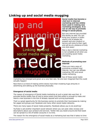 Linking up and social media mugging
Social media has become a
vital tool in internet
marketing and has widely
been used in making new
marketing strategies. It is
not an old way to promote
things in social places.
But now internet has provided
this facility as well! You can
bring your product in public
where a lot of people are
present and your product or
service will come to their sight
and will be at a distance of only
one click away!
Now a day’s internet marketing
is not complete at all when you
are avoiding social media
marketing.
Methods of promoting over
internet
There are many ways of
promoting a product over
internet, you can use affiliate
marketing, PPC and social
media marketing.
Out of these social media
marketing has emerged and grown at a very fast rate. No one ever imagined that this could
actually happen!
Now there is a trend of making online stores more than investing huge amounts in
advertising and setting up the business physically.
Emergence of social media
The reason of emergence of Social media marketing at such a great rate was that. It
provides facility totally free of cost to some extent and that extent is enough to make and
stand a new business in the line of already reputed and running businesses.
That is a great opportunity for the business owners to promote their businesses by making
fan pages and groups over Facebook and many other social media networks.
There are many types of social media presents; Facebook allows you to do anything!
YouTube is yet another important social network where you can post video reviews and
descriptions about your product and services. Twitter lets you tweet around and that tweet
can be spread to a lot of twitter accounts in no time.
The reason for the emergence of social media as a marketing tool was that it takes no time
www.Seocustomer.com

Page 39/97

 