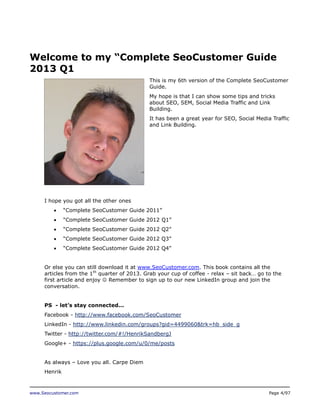 Welcome to my “Complete SeoCustomer Guide
2013 Q1
This is my 6th version of the Complete SeoCustomer
Guide.
My hope is that I can show some tips and tricks
about SEO, SEM, Social Media Traffic and Link
Building.
It has been a great year for SEO, Social Media Traffic
and Link Building.

I hope you got all the other ones


“Complete SeoCustomer Guide 2011”



“Complete SeoCustomer Guide 2012 Q1”



“Complete SeoCustomer Guide 2012 Q2”



“Complete SeoCustomer Guide 2012 Q3”



“Complete SeoCustomer Guide 2012 Q4”

Or else you can still download it at www.SeoCustomer.com. This book contains all the
articles from the 1th quarter of 2013. Grab your cup of coffee - relax – sit back… go to the
first article and enjoy  Remember to sign up to our new LinkedIn group and join the
conversation.
PS - let’s stay connected...
Facebook - http://www.facebook.com/SeoCustomer
LinkedIn - http://www.linkedin.com/groups?gid=4499060&trk=hb_side_g
Twitter - http://twitter.com/#!/HenrikSandbergJ
Google+ - https://plus.google.com/u/0/me/posts
As always – Love you all. Carpe Diem
Henrik

www.Seocustomer.com

Page 4/97

 