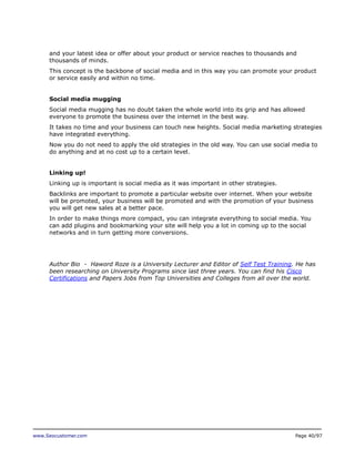 and your latest idea or offer about your product or service reaches to thousands and
thousands of minds.
This concept is the backbone of social media and in this way you can promote your product
or service easily and within no time.
Social media mugging
Social media mugging has no doubt taken the whole world into its grip and has allowed
everyone to promote the business over the internet in the best way.
It takes no time and your business can touch new heights. Social media marketing strategies
have integrated everything.
Now you do not need to apply the old strategies in the old way. You can use social media to
do anything and at no cost up to a certain level.
Linking up!
Linking up is important is social media as it was important in other strategies.
Backlinks are important to promote a particular website over internet. When your website
will be promoted, your business will be promoted and with the promotion of your business
you will get new sales at a better pace.
In order to make things more compact, you can integrate everything to social media. You
can add plugins and bookmarking your site will help you a lot in coming up to the social
networks and in turn getting more conversions.

Author Bio - Haword Roze is a University Lecturer and Editor of Self Test Training. He has
been researching on University Programs since last three years. You can find his Cisco
Certifications and Papers Jobs from Top Universities and Colleges from all over the world.

www.Seocustomer.com

Page 40/97

 