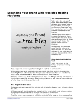 Expanding Your Brand With Free Blog Hosting
Platforms
The Emergence Of Blogs
Today is the day and age of
blogs. While many people were
not used to the idea of blogs a
few years back, most people
are getting to understand how
they are used and can be put to
different advantages on the
internet.
The best thing about blogs is
the ease of creation of them,
especially the free ones. If you
have an email account at Gmail,
you can simply choose the
Blogger option and start
blogging.
What’s more, you can make
use of the blog not only to
share thoughts and ideas that
you have in your mind, you can
even use it as a distinct online
marketing tool.
Blogs As Online Marketing
Tools
Today everyone is on the
lookout for online marketing
options.
Most people wish to find ways of promoting their products or services online.
While medium and large sized businesses are making use of the services of many online
marketing firms in order to advertise their products and services, those who are about to
launch small businesses look for ways to market without going bankrupt.
One easy and free way of advertising online is to make use of blogs. Not only can one start a
blog and write about the product or service that one wishes to sell, they can even make use
of other blogs in order to spread the word.
Free Blogs Help Each Other
Just as you are opening a new blog with the help of tools like Blogger, many others are doing
the same.
While some simply wish to publish the poetry that they have in their mind, others are either
trying to promote other brands or trying to sell something of their own.
Free blog owners are more open to publishing content of other blogs or other guests as long
www.Seocustomer.com

Page 41/97

 