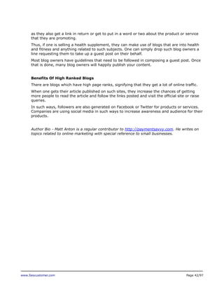 as they also get a link in return or get to put in a word or two about the product or service
that they are promoting.
Thus, if one is selling a health supplement, they can make use of blogs that are into health
and fitness and anything related to such subjects. One can simply drop such blog owners a
line requesting them to take up a guest post on their behalf.
Most blog owners have guidelines that need to be followed in composing a guest post. Once
that is done, many blog owners will happily publish your content.
Benefits Of High Ranked Blogs
There are blogs which have high page ranks, signifying that they get a lot of online traffic.
When one gets their article published on such sites, they increase the chances of getting
more people to read the article and follow the links posted and visit the official site or raise
queries.
In such ways, followers are also generated on Facebook or Twitter for products or services.
Companies are using social media in such ways to increase awareness and audience for their
products.
Author Bio - Matt Anton is a regular contributor to http://paymentsavvy.com. He writes on
topics related to online marketing with special reference to small businesses.

www.Seocustomer.com

Page 42/97

 