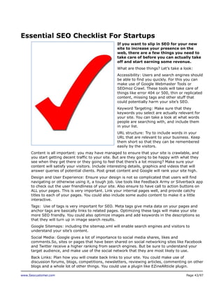 Essential SEO Checklist For Startups
If you want to slip in SEO for your new
site to increase your presence on the
web, there are a few things you need to
take care of before you can actually take
off and start earning some revenue.
What are those things? Let’s take a look:
Accessibility: Users and search engines should
be able to find you quickly. For this you can
make use of Google Webmaster Tools or
SEOmoz Crawl. These tools will take care of
things like error 404 or 500, thin or replicated
content, missing tags and other stuff that
could potentially harm your site’s SEO.
Keyword Targeting: Make sure that they
keywords you select are actually relevant for
your site. You can take a look at what words
people are searching with, and include them
in your list.
URL structure: Try to include words in your
URL that are relevant to your business. Keep
them short so that they can be remembered
easily by the visitors.
Content is all important: you may have managed to ensure that your site is crawlable, and
you start getting decent traffic to your site. But are they going to be happy with what they
see when they get there or they going to feel that there’s a lot missing? Make sure your
content will satisfy your visitors. Include interesting details, graphics and videos that will
answer queries of potential clients. Post great content and Google will rank your site high.
Design and User Experience: Ensure your design is not so complicated that users will find
navigating or otherwise using it, a tough job. Use tools like Feedback Army or Silverback app
to check out the user friendliness of your site. Also ensure to have call to action buttons on
ALL your pages. This is very important. Link your internal pages well, and provide catchy
titles to each of your pages. You could also include some audio content to make it a little
interactive.
Tags: Use of tags is very important for SEO. Meta tags give meta data on your pages and
anchor tags are basically links to related pages. Optimizing these tags will make your site
more SEO friendly. You could also optimize images and add keywords in the descriptions so
that they will turn up in image search results.
Google Sitemaps: including the sitemap.xml will enable search engines and visitors to
understand your site’s content.
Social Media: Google gives a lot of importance to social media shares, likes and
comments.So, sites or pages that have been shared on social networking sites like Facebook
and Twitter receive a higher ranking from search engines. But be sure to understand your
target audience, and make use of the social network that they are most likely to use.
Back Links: Plan how you will create back links to your site. You could make use of
discussion forums, blogs, competitions, newsletters, reviewing articles, commenting on other
blogs and a whole lot of other things. You could use a plugin like EZineARticle plugin.
www.Seocustomer.com

Page 43/97

 