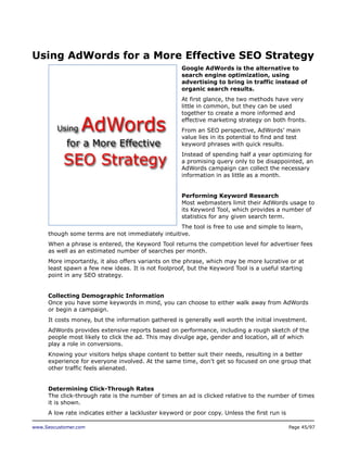 Using AdWords for a More Effective SEO Strategy
Google AdWords is the alternative to
search engine optimization, using
advertising to bring in traffic instead of
organic search results.
At first glance, the two methods have very
little in common, but they can be used
together to create a more informed and
effective marketing strategy on both fronts.
From an SEO perspective, AdWords’ main
value lies in its potential to find and test
keyword phrases with quick results.
Instead of spending half a year optimizing for
a promising query only to be disappointed, an
AdWords campaign can collect the necessary
information in as little as a month.
Performing Keyword Research
Most webmasters limit their AdWords usage to
its Keyword Tool, which provides a number of
statistics for any given search term.
The tool is free to use and simple to learn,
though some terms are not immediately intuitive.
When a phrase is entered, the Keyword Tool returns the competition level for advertiser fees
as well as an estimated number of searches per month.
More importantly, it also offers variants on the phrase, which may be more lucrative or at
least spawn a few new ideas. It is not foolproof, but the Keyword Tool is a useful starting
point in any SEO strategy.
Collecting Demographic Information
Once you have some keywords in mind, you can choose to either walk away from AdWords
or begin a campaign.
It costs money, but the information gathered is generally well worth the initial investment.
AdWords provides extensive reports based on performance, including a rough sketch of the
people most likely to click the ad. This may divulge age, gender and location, all of which
play a role in conversions.
Knowing your visitors helps shape content to better suit their needs, resulting in a better
experience for everyone involved. At the same time, don’t get so focused on one group that
other traffic feels alienated.
Determining Click-Through Rates
The click-through rate is the number of times an ad is clicked relative to the number of times
it is shown.
A low rate indicates either a lackluster keyword or poor copy. Unless the first run is
www.Seocustomer.com

Page 45/97

 