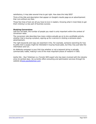 satisfactory, it may take several tries to get right. How does this help SEO?
Think of the title and description that appear on Google’s results page as an advertisement
that runs without any fees.
Those few lines of text are all you have to lure in readers. Knowing what it most likely to get
them clicking is a key part of business success.
Studying Conversions
Last but not least, the number of people you reach is only important within the context of
conversion rates.
The conversion rate describes how many visitors actually go on to do a profitable activity,
whether that is buying a product, signing up for a service or clicking a someone else’s
advertisement.
The right keywords and copy are essential in this. For example, someone searching for how
to potty train a puppy might be interested in buying house pads, but they may just take the
information and run.
An AdWords campaign is your first clue whether or not a keyword string is actually
commercially viable, making it one of the most important pieces of research in SEO.
Author Bio - Paul Teitelman is a Toronto SEO expert who has been involved with the industry
since its earliest days. He currently offers consulting and optimization services through his
website atwww.paulteitelman.com.

www.Seocustomer.com

Page 46/97

 