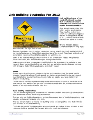 Link Building Strategies For 2013
Link building is one of the
most effective strategies
that can help drive more
traffic to your website which
makes it more successful.
Most website owners take this
lightly posting any links that
they may find on their way
which end up bringing negative
results. To see positive results
in 2013, some of the strategies
that you can adapt to include:
Create linkable assets
Content still remains king if you
want to attract the right kind of links.
As many businesses turn to content marketing, coming up with top notch quality is one of
the most effective ways that will help you stand out of the crowd. This should be the type of
content that viewers will want to look at and end up linking to.
Some of the features that you should include in the content are: videos, info-graphics,
online calculators, lists and useful widgets among many others.
Make sure you do your homework thoroughly to find the best ones to be included in your
content. Study competition to find out what they are using to make the tick and come up
with strategies that will help you become an industry leader.
Share
The secret to attracting more people to the site is to make sure that you share it wide
enough. Ensure that all your friends as well as relatives know about the site and request
them to tell other people they know. Social media can also be used as a platform for
effective link building.
Create account on various platforms like Twitter and Facebook in order to penetrate into a
new market. This way you will not miss a number of people who will be interested in what
you do to get high quality links for your site.
Build healthy relationships
Look for interesting bloggers, journalists and free-lance writers who come up with top notch
sites and create healthy and strong relationships.
This can help you find loyal customers for your business as word of mouth is something very
valuable and you cannot put a price on it.
This is a proven method of natural link building where you can get free links that will help
your business at the end of the day.
Don’t restrict yourself to bloggers who write things that are related to your site as it is also
recommended that you look for the ones with more reach and influence.

www.Seocustomer.com

Page 49/97

 