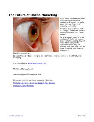 The Future of Online Marketing
I just found this awesome video
about the future of online
marketing. It’s really not so far
away from us. This mix of
virtuality and reality.
Google is playing around with
it’s Google Glasses and Apple is
playing around with it’s contact
lenses.
So what does it mean to us as
marketers? Well it will change
the world of marketing. You will
make ads directly to the
consumers while they are
walking pass your shop. You will
have to engage your potential
customers.
I say this is amazing.
So enjoy these 2 videos – and give me a comment – are you excited to meet the future
marketing ?
Check the video at www.SeoCustomer.com.
All the best to you, Henrik
Check out Apple contact lenses here…
Remember to check out these awesome videos too
The Future Is Here – Check out Google’s New Glasses
The Future Contact Lenses

www.Seocustomer.com

Page 51/97

 