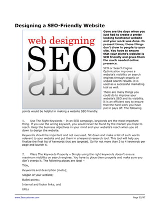 Designing a SEO-Friendly Website
Gone are the days when you
just had to create a pretty
looking functional website
and your work was done. In
present times, these things
don’t draw in people to your
site. You have to ensure
that your client’s website is
SEO friendly and gives them
the much needed online
presence.
SEO or Search Engine
Optimization improves a
website’s visibility on search
engines through organic or
unpaid search results. It is
used as a successful marketing
tool as well.
There are many things you
could do to improve your
website’s SEO and its visibility.
It is an efficient way to ensure
that the hard work you have
put in pays off. The following
points would be helpful in making a website SEO friendly:
1.
Use The Right Keywords – In an SEO campaign, keywords are the most important
thing. If you use the wrong keyword, you would never be found by the market you hope to
reach. Keep the business objectives in your mind and your website’s reach when you sit
down to design the website.
Keywords should be important and not overused. Sit down and make a list of such words
relevant to your website and put them in a keyword research tool. This tool will help you
finalize the final list of keywords that are targeted. Go for not more than 3 to 4 keywords per
page and launch it.
2.
Place The Keywords Properly – Simply using the right keywords doesn’t ensure
maximum visibility on search engines. You have to place them properly and make sure you
don’t overdo it. The following places are ideal –
Title;
Keywords and description (meta);
Slogan of your website;
Bullet points;
Internal and footer links; and
URLs
www.Seocustomer.com

Page 52/97

 