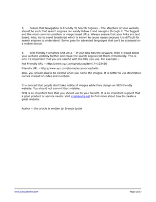 3.
Ensure that Navigation Is Friendly To Search Engines – The structure of your website
should be such that search engines can easily follow it and navigate through it. The biggest
and the most common problem is image based URLs. Always ensure that your links are text
based. Also, try to avoid JavaScript which is known to cause issues because it is difficult for
search engines to understand. Same goes for advanced languages that can’t be accessed on
a mobile device.
4.
SEO friendly Filenames And URLs – If your URL has the keyword, then it would boost
your website visibility further and make the search engines list them immediately. This is
why it’s important that you are careful with the URL you use. For example –
Not Friendly URL – http://www.xyz.com/products/item1?=123456
Friendly URL - http://www.xyz.com/home/accessories/belts
Also, you should always be careful when you name the images. It is better to use descriptive
names instead of codes and numbers.
It is noticed that people don’t take notice of images while they design an SEO friendly
website. You should not commit that mistake.
SEO is an important tool that you should use to your benefit. It is an important support that
a good product or service needs. Visit createasite.net to find more about how to create a
great website.
Author – this article is written by Brenda Lyttle

www.Seocustomer.com

Page 53/97

 