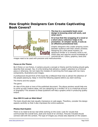 How Graphic Designers Can Create Captivating
Book Covers?
The key to a successful book cover
design is knowing what will work, and
what won’t.
It is true that the wrapping of a novel or
a short story collection helps in its
promotion. In simpler words, it acts as
an effective promotional tool.
Graphic designers who create amazing covers
bewilder audience with their artistic prowess.
Designing for a fast paced mystery, an
adventure thriller or a romantic novel is not
child’s play and requires sound knowledge of
commercial art. Colors, graphics, texts and
images need to be used with precision and meticulousness.
Focus on the Theme
Be it fiction or non-fiction, it centers around a concept or theme and the binding should aptly
describe that concept. Yes, it is the binding that attracts a reader’s attention to a fictional
piece or otherwise. Do not make the mistake of cramming the front page with too many
components, illustrations and images.
A professional should think of the book like a billboard that tries to attract the attention of
the people passing by. Keep in mind the following aspects before you start working:
The theme and the subject
The genre
An idea of the style or tone of the published document. The above pointers would help one
to come up with creative ideas. Are you designing for a thriller? Or is it a historical account
or biography? The answers to these questions will help a graphic artist in producing quality
output.
How Will It Look on Web Sites?
The book should also look equally impressive on web pages. Therefore, consider the design
aspects carefully so that it also impresses the online audience.
Photos that Explain
There is no need to be too real while working on the cover. Look for visuals that
communicate the overall tone, style and mood of an omnibus. Pictures included should
connect well with the context. The type of images you choose also depends on the subject.
www.Seocustomer.com

Page 54/97

 