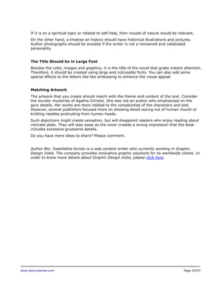 If it is on a spiritual topic or related to self-help, then visuals of nature would be relevant.
On the other hand, a treatise on history should have historical illustrations and pictures.
Author photographs should be avoided if the writer is not a renowned and celebrated
personality.
The Title Should be in Large Font
Besides the color, images and graphics, it is the title of the novel that grabs instant attention.
Therefore, it should be created using large and noticeable fonts. You can also add some
special effects to the letters like like embossing to enhance the visual appeal.
Matching Artwork
The artwork that you create should match with the theme and content of the text. Consider
the murder mysteries of Agatha Christie. She was not an author who emphasized on the
gory details. Her works are more related to the complexities of the characters and plot.
However, several publishers focused more on showing blood oozing out of human mouth or
knitting needles protruding from human heads.
Such depictions might create sensation, but will disappoint readers who enjoy reading about
intricate plots. They will stay away as the cover creates a wrong impression that the book
includes excessive gruesome details.
Do you have more ideas to share? Please comment.
Author Bio: Swatilekha Kundu is a web content writer who currently working in Graphic
Design India. The company provides innovative graphic solutions for its worldwide clients. In
order to know more details about Graphic Design India, please click here.

www.Seocustomer.com

Page 55/97

 