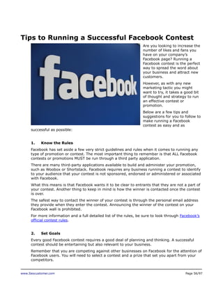 Tips to Running a Successful Facebook Contest
Are you looking to increase the
number of likes and fans you
have on your company’s
Facebook page? Running a
Facebook contest is the perfect
way to spread the word about
your business and attract new
customers.
However, as with any new
marketing tactic you might
want to try, it takes a good bit
of thought and strategy to run
an effective contest or
promotion.
Below are a few tips and
suggestions for you to follow to
make running a Facebook
contest as easy and as
successful as possible:
1.

Know the Rules

Facebook has set aside a few very strict guidelines and rules when it comes to running any
type of promotion or contest. The most important thing to remember is that ALL Facebook
contests or promotions MUST be run through a third party application.
There are many third-party applications available to build and administer your promotion,
such as Woobox or Shortstack. Facebook requires any business running a contest to identify
to your audience that your contest is not sponsored, endorsed or administered or associated
with Facebook.
What this means is that Facebook wants it to be clear to entrants that they are not a part of
your contest. Another thing to keep in mind is how the winner is contacted once the contest
is over.
The safest way to contact the winner of your contest is through the personal email address
they provide when they enter the contest. Announcing the winner of the contest on your
Facebook wall is prohibited.
For more information and a full detailed list of the rules, be sure to look through Facebook’s
official contest rules.
2.

Set Goals

Every good Facebook contest requires a good deal of planning and thinking. A successful
contest should be entertaining but also relevant to your business.
Remember that you are competing against other businesses on Facebook for the attention of
Facebook users. You will need to select a contest and a prize that set you apart from your
competitors.

www.Seocustomer.com

Page 56/97

 